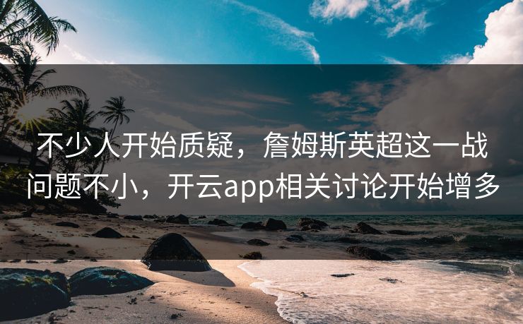 不少人开始质疑，詹姆斯英超这一战问题不小，开云app相关讨论开始增多