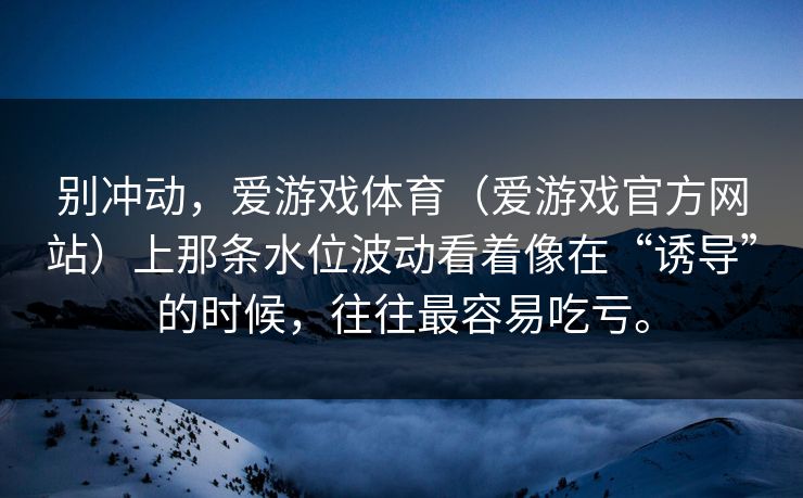 别冲动，爱游戏体育（爱游戏官方网站）上那条水位波动看着像在“诱导”的时候，往往最容易吃亏。