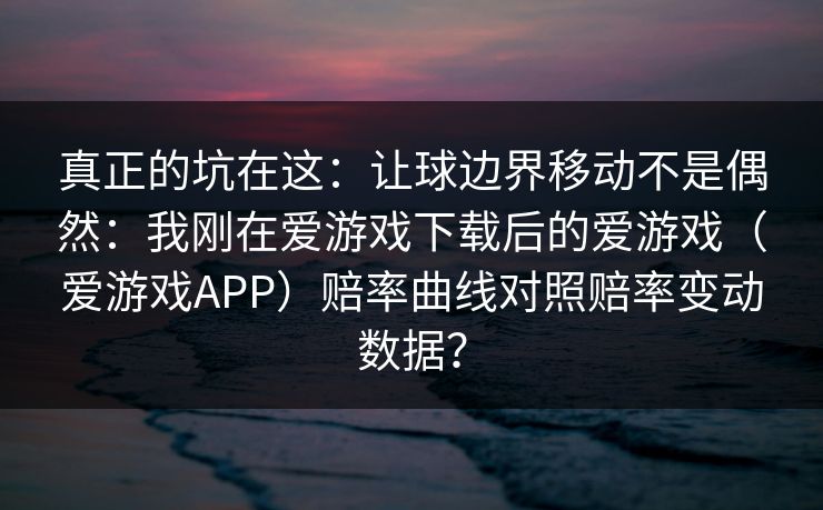 真正的坑在这：让球边界移动不是偶然：我刚在爱游戏下载后的爱游戏（爱游戏APP）赔率曲线对照赔率变动数据？