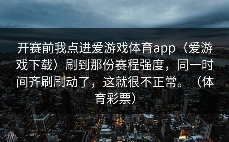 开赛前我点进爱游戏体育app（爱游戏下载）刷到那份赛程强度，同一时间齐刷刷动了，这就很不正常。（体育彩票）