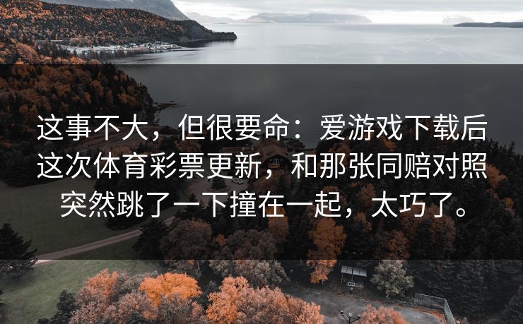 这事不大，但很要命：爱游戏下载后这次体育彩票更新，和那张同赔对照突然跳了一下撞在一起，太巧了。