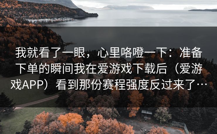 我就看了一眼，心里咯噔一下：准备下单的瞬间我在爱游戏下载后（爱游戏APP）看到那份赛程强度反过来了…