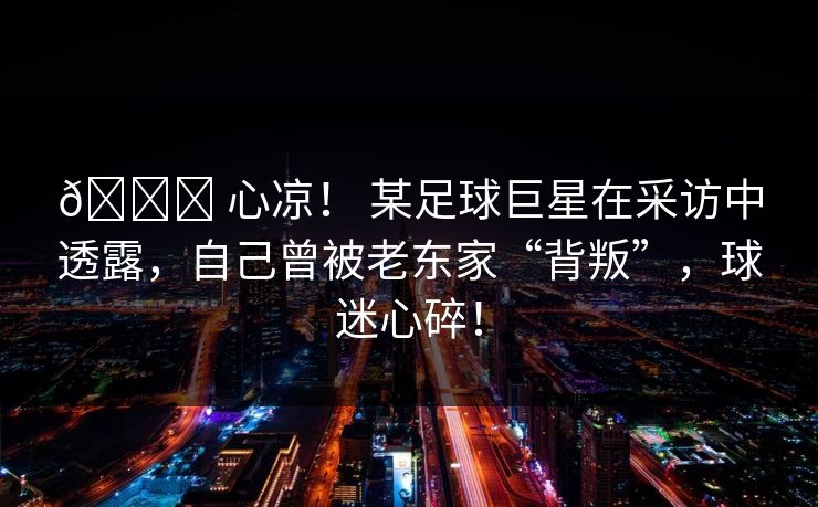 💔 心凉！ 某足球巨星在采访中透露，自己曾被老东家“背叛”，球迷心碎！