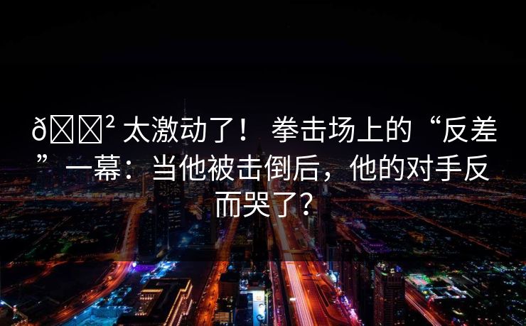 😲 太激动了！ 拳击场上的“反差”一幕：当他被击倒后，他的对手反而哭了？