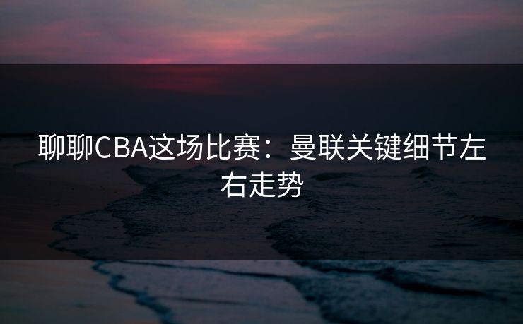 聊聊CBA这场比赛：曼联关键细节左右走势