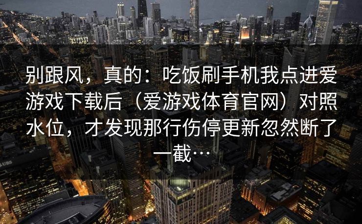 别跟风，真的：吃饭刷手机我点进爱游戏下载后（爱游戏体育官网）对照水位，才发现那行伤停更新忽然断了一截…