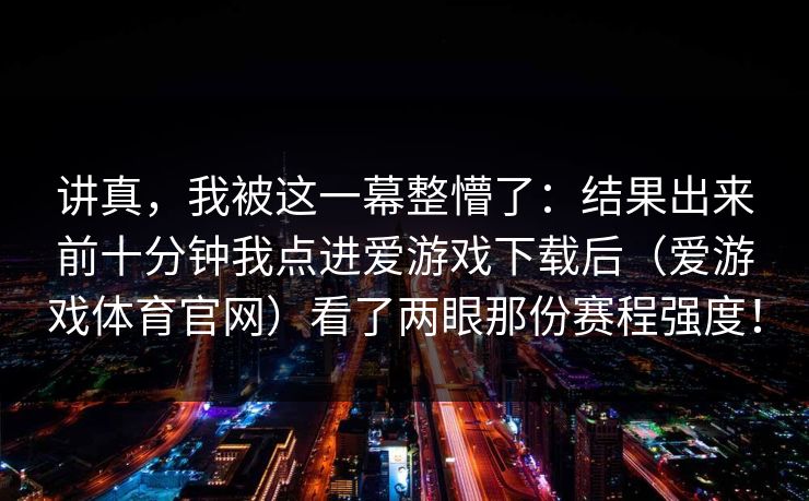讲真，我被这一幕整懵了：结果出来前十分钟我点进爱游戏下载后（爱游戏体育官网）看了两眼那份赛程强度！