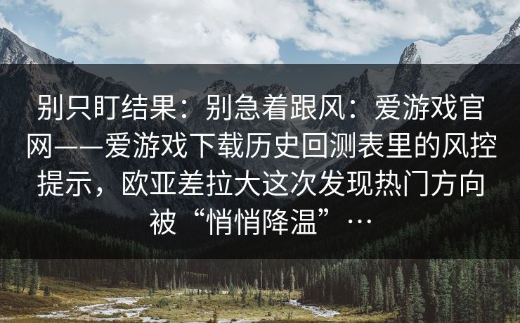 别只盯结果：别急着跟风：爱游戏官网——爱游戏下载历史回测表里的风控提示，欧亚差拉大这次发现热门方向被“悄悄降温”…