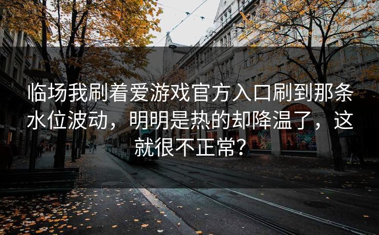 临场我刷着爱游戏官方入口刷到那条水位波动，明明是热的却降温了，这就很不正常？