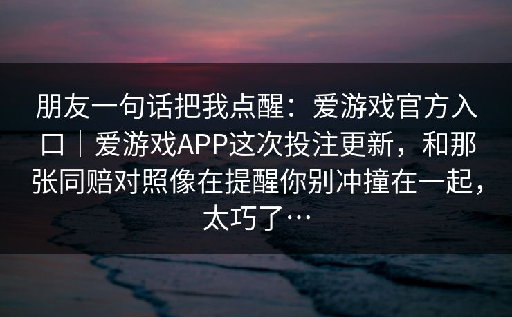 朋友一句话把我点醒：爱游戏官方入口｜爱游戏APP这次投注更新，和那张同赔对照像在提醒你别冲撞在一起，太巧了…