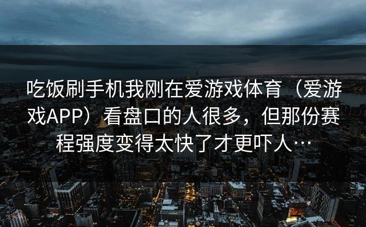 吃饭刷手机我刚在爱游戏体育（爱游戏APP）看盘口的人很多，但那份赛程强度变得太快了才更吓人…