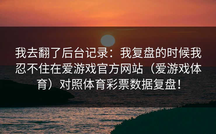 我去翻了后台记录：我复盘的时候我忍不住在爱游戏官方网站（爱游戏体育）对照体育彩票数据复盘！