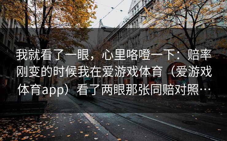 我就看了一眼，心里咯噔一下：赔率刚变的时候我在爱游戏体育（爱游戏体育app）看了两眼那张同赔对照…