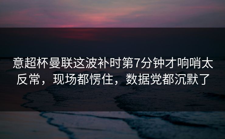 意超杯曼联这波补时第7分钟才响哨太反常，现场都愣住，数据党都沉默了