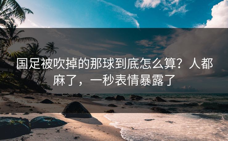 国足被吹掉的那球到底怎么算？人都麻了，一秒表情暴露了