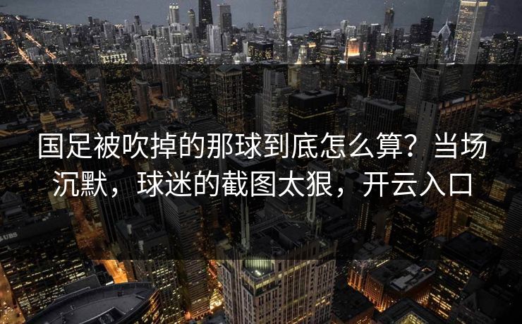 国足被吹掉的那球到底怎么算？当场沉默，球迷的截图太狠，开云入口