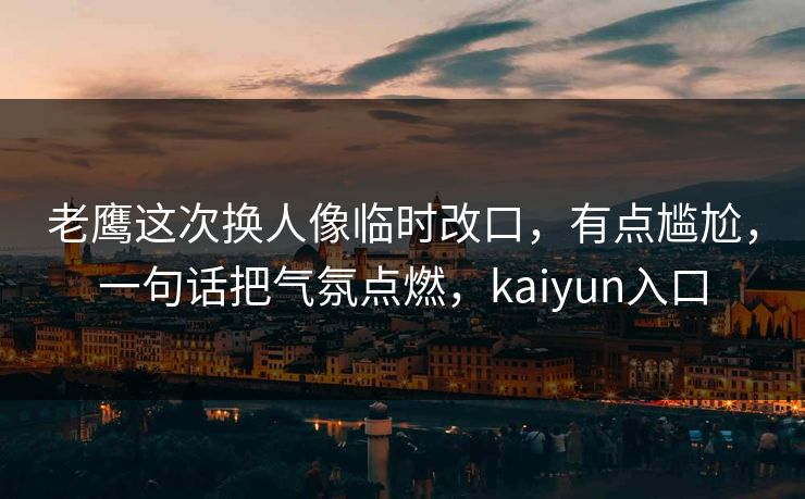 老鹰这次换人像临时改口，有点尴尬，一句话把气氛点燃，kaiyun入口