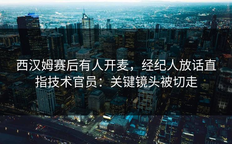 西汉姆赛后有人开麦，经纪人放话直指技术官员：关键镜头被切走