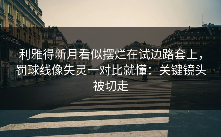 利雅得新月看似摆烂在试边路套上，罚球线像失灵一对比就懂：关键镜头被切走