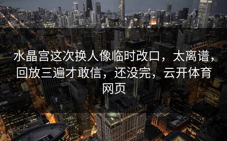 水晶宫这次换人像临时改口，太离谱，回放三遍才敢信，还没完，云开体育网页