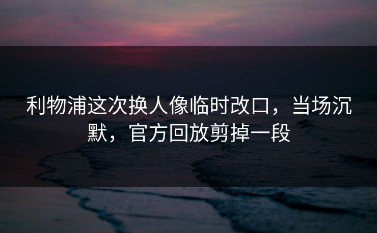 利物浦这次换人像临时改口，当场沉默，官方回放剪掉一段