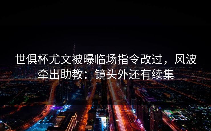 世俱杯尤文被曝临场指令改过，风波牵出助教：镜头外还有续集